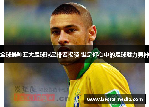 全球最帅五大足球球星排名揭晓 谁是你心中的足球魅力男神